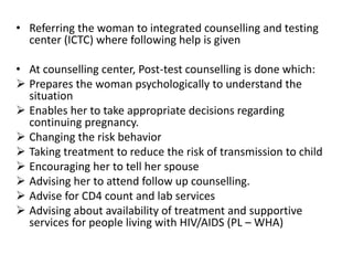 • Referring the woman to integrated counselling and testing
center (ICTC) where following help is given
• At counselling center, Post-test counselling is done which:
 Prepares the woman psychologically to understand the
situation
 Enables her to take appropriate decisions regarding
continuing pregnancy.
 Changing the risk behavior
 Taking treatment to reduce the risk of transmission to child
 Encouraging her to tell her spouse
 Advising her to attend follow up counselling.
 Advise for CD4 count and lab services
 Advising about availability of treatment and supportive
services for people living with HIV/AIDS (PL – WHA)
 