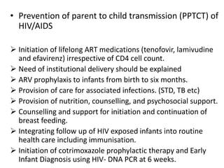 • Prevention of parent to child transmission (PPTCT) of
HIV/AIDS
 Initiation of lifelong ART medications (tenofovir, lamivudine
and efavirenz) irrespective of CD4 cell count.
 Need of institutional delivery should be explained
 ARV prophylaxis to infants from birth to six months.
 Provision of care for associated infections. (STD, TB etc)
 Provision of nutrition, counselling, and psychosocial support.
 Counselling and support for initiation and continuation of
breast feeding.
 Integrating follow up of HIV exposed infants into routine
health care including immunisation.
 Initiation of cotrimoxazole prophylactic therapy and Early
Infant Diagnosis using HIV- DNA PCR at 6 weeks.
 