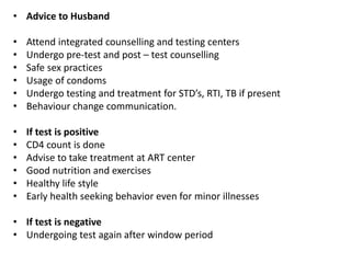 • Advice to Husband
• Attend integrated counselling and testing centers
• Undergo pre-test and post – test counselling
• Safe sex practices
• Usage of condoms
• Undergo testing and treatment for STD’s, RTI, TB if present
• Behaviour change communication.
• If test is positive
• CD4 count is done
• Advise to take treatment at ART center
• Good nutrition and exercises
• Healthy life style
• Early health seeking behavior even for minor illnesses
• If test is negative
• Undergoing test again after window period
 