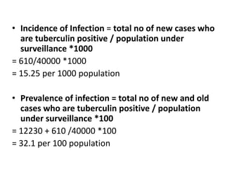 • Incidence of Infection = total no of new cases who
are tuberculin positive / population under
surveillance *1000
= 610/40000 *1000
= 15.25 per 1000 population
• Prevalence of infection = total no of new and old
cases who are tuberculin positive / population
under surveillance *100
= 12230 + 610 /40000 *100
= 32.1 per 100 population
 
