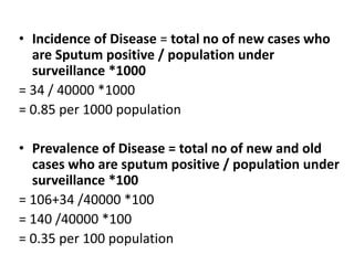 • Incidence of Disease = total no of new cases who
are Sputum positive / population under
surveillance *1000
= 34 / 40000 *1000
= 0.85 per 1000 population
• Prevalence of Disease = total no of new and old
cases who are sputum positive / population under
surveillance *100
= 106+34 /40000 *100
= 140 /40000 *100
= 0.35 per 100 population
 