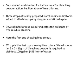 • Cups are left undisturbed for half an hour for bleaching
powder action, i.e. liberation of free chlorine.
• Three drops of freshly prepared starch-iodine indicator is
added to all white cups by dropper and stirred again.
• Development of blue colour indicates the presence of
free residual chlorine.
• Note the first cup showing blue colour.
• 5th cup is the first cup showing blue colour, 5 level spoon,
i.e. 5 x 2= 10gm of bleaching powder is required to
disinfect 100 gallon (455 liter) of water.
 