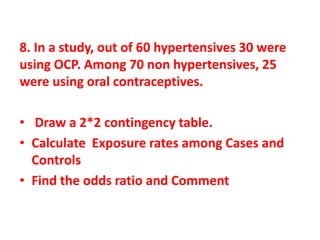 8. In a study, out of 60 hypertensives 30 were
using OCP. Among 70 non hypertensives, 25
were using oral contraceptives.
• Draw a 2*2 contingency table.
• Calculate Exposure rates among Cases and
Controls
• Find the odds ratio and Comment
 