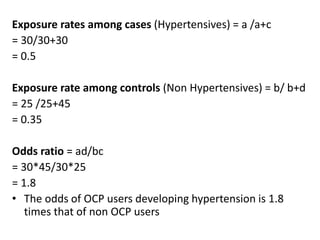 Exposure rates among cases (Hypertensives) = a /a+c
= 30/30+30
= 0.5
Exposure rate among controls (Non Hypertensives) = b/ b+d
= 25 /25+45
= 0.35
Odds ratio = ad/bc
= 30*45/30*25
= 1.8
• The odds of OCP users developing hypertension is 1.8
times that of non OCP users
 