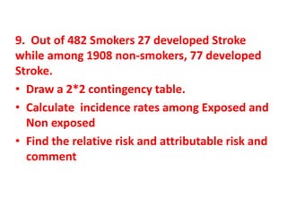 9. Out of 482 Smokers 27 developed Stroke
while among 1908 non-smokers, 77 developed
Stroke.
• Draw a 2*2 contingency table.
• Calculate incidence rates among Exposed and
Non exposed
• Find the relative risk and attributable risk and
comment
 