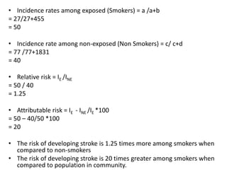 • Incidence rates among exposed (Smokers) = a /a+b
= 27/27+455
= 50
• Incidence rate among non-exposed (Non Smokers) = c/ c+d
= 77 /77+1831
= 40
• Relative risk = IE /INE
= 50 / 40
= 1.25
• Attributable risk = IE - INE /IE *100
= 50 – 40/50 *100
= 20
• The risk of developing stroke is 1.25 times more among smokers when
compared to non-smokers
• The risk of developing stroke is 20 times greater among smokers when
compared to population in community.
 