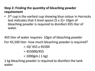 Step 2: Finding the quantity of bleaching powder
requirement
• 5th cup is the earliest cup showing blue colour in Horrocks
test indicates that 5 level spoon (5 x 2)= 10gm of
bleaching powder is required to disinfect 455 liter of
water.
455 liter of water requires- 10gm of bleaching powder
For 45,500 liter- how much bleaching powder is required?
= 10/ 455 x 45500
= 455000/455
= 1000gm ( 1 kg)
1 kg bleaching powder is required to disinfect the tank
water.
 
