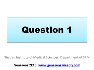 Question 1
Shadan Institute of Medical Sciences, Department of SPM
Genezens 2k15: www.genezens.weebly.com
 