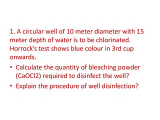 1. A circular well of 10 meter diameter with 15
meter depth of water is to be chlorinated.
Horrock’s test shows blue colour in 3rd cup
onwards.
• Calculate the quantity of bleaching powder
(CaOCl2) required to disinfect the well?
• Explain the procedure of well disinfection?
 
