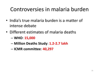 Controversies in malaria burden
• India’s true malaria burden is a matter of
intense debate
• Different estimates of malaria deaths
– WHO: 15,000
– Million Deaths Study: 1.2-2.7 lakh
– ICMR committee: 40,297
19
 