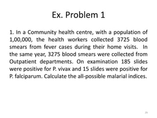 Ex. Problem 1
1. In a Community health centre, with a population of
1,00,000, the health workers collected 3725 blood
smears from fever cases during their home visits. In
the same year, 3275 blood smears were collected from
Outpatient departments. On examination 185 slides
were positive for P. vivax and 15 slides were positive for
P. falciparum. Calculate the all-possible malarial indices.
29
 