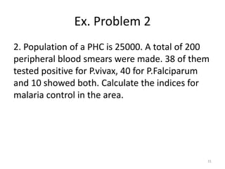 Ex. Problem 2
2. Population of a PHC is 25000. A total of 200
peripheral blood smears were made. 38 of them
tested positive for P.vivax, 40 for P.Falciparum
and 10 showed both. Calculate the indices for
malaria control in the area.
31
 