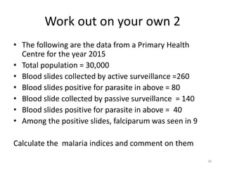 Work out on your own 2
• The following are the data from a Primary Health
Centre for the year 2015
• Total population = 30,000
• Blood slides collected by active surveillance =260
• Blood slides positive for parasite in above = 80
• Blood slide collected by passive surveillance = 140
• Blood slides positive for parasite in above = 40
• Among the positive slides, falciparum was seen in 9
Calculate the malaria indices and comment on them
34
 