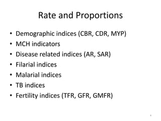 Rate and Proportions
• Demographic indices (CBR, CDR, MYP)
• MCH indicators
• Disease related indices (AR, SAR)
• Filarial indices
• Malarial indices
• TB indices
• Fertility indices (TFR, GFR, GMFR)
4
 