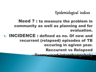 Need ? : to measure the problem in
community as well as planning and for
evaluation.
1. INCIDENCE : defined as no. Of new and
recurrent (relapsed) episodes of TB
occuring in agiven year.
Reccurent vs Relapsed
Terms used interchangabaly
 