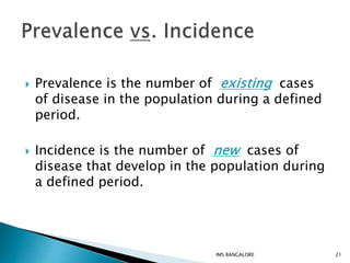  Prevalence is the number of existing cases
of disease in the population during a defined
period.
 Incidence is the number of new cases of
disease that develop in the population during
a defined period.
21IMS BANGALORE
 