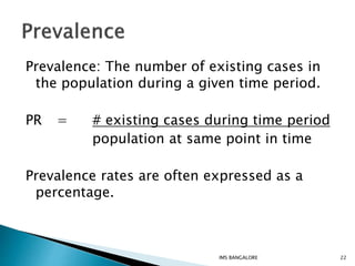 Prevalence: The number of existing cases in
the population during a given time period.
PR = # existing cases during time period
population at same point in time
Prevalence rates are often expressed as a
percentage.
22IMS BANGALORE
 