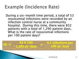 During a six-month time period, a total of 53
nosocomial infections were recorded by an
infection control nurse at a community
hospital. During this time, there were 832
patients with a total of 1,290 patient days.
What is the rate of nosocomial infections
per 100 patient days?
IR =
53 X 100
1,290 pt. days
=
4.1 infections per
100 pt. days
24IMS BANGALORE
 