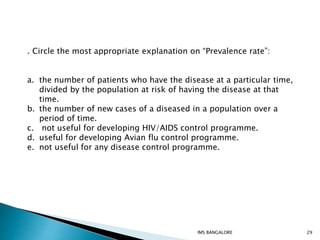 . Circle the most appropriate explanation on “Prevalence rate”:
a. the number of patients who have the disease at a particular time,
divided by the population at risk of having the disease at that
time.
b. the number of new cases of a diseased in a population over a
period of time.
c. not useful for developing HIV/AIDS control programme.
d. useful for developing Avian flu control programme.
e. not useful for any disease control programme.
29IMS BANGALORE
 