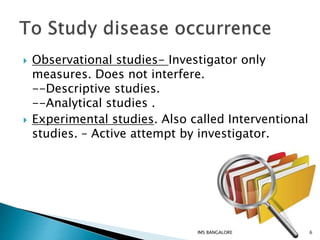  Observational studies- Investigator only
measures. Does not interfere.
--Descriptive studies.
--Analytical studies .
 Experimental studies. Also called Interventional
studies. – Active attempt by investigator.
6IMS BANGALORE
 