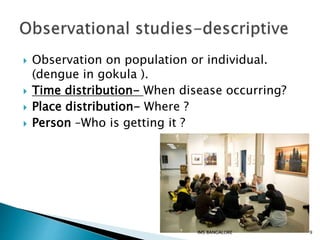  Observation on population or individual.
(dengue in gokula ).
 Time distribution- When disease occurring?
 Place distribution- Where ?
 Person –Who is getting it ?
9IMS BANGALORE
 