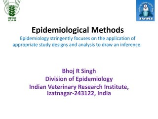 Epidemiological Methods
Epidemiology stringently focuses on the application of
appropriate study designs and analysis to draw an inference.
Bhoj R Singh
Division of Epidemiology
Indian Veterinary Research Institute,
Izatnagar-243122, India
 