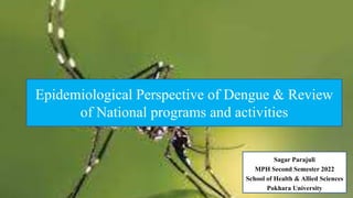 Sagar Parajuli
MPH Second Semester 2022
School of Health & Allied Sciences
Pokhara University
Epidemiological Perspective of Dengue & Review
of National programs and activities
 