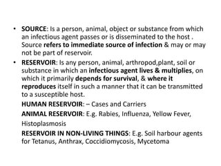 • SOURCE: Is a person, animal, object or substance from which
an infectious agent passes or is disseminated to the host .
Source refers to immediate source of infection & may or may
not be part of reservoir.
• RESERVOIR: Is any person, animal, arthropod,plant, soil or
substance in which an infectious agent lives & multiplies, on
which it primarily depends for survival, & where it
reproduces itself in such a manner that it can be transmitted
to a susceptible host.
HUMAN RESERVOIR: – Cases and Carriers
ANIMAL RESERVOIR: E.g. Rabies, Influenza, Yellow Fever,
Histoplasmosis
RESERVOIR IN NON-LIVING THINGS: E.g. Soil harbour agents
for Tetanus, Anthrax, Coccidiomycosis, Mycetoma
 