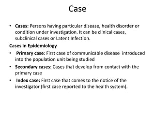 Case
• Cases: Persons having particular disease, health disorder or
condition under investigation. It can be clinical cases,
subclinical cases or Latent Infection.
Cases in Epidemiology
• Primary case: First case of communicable disease introduced
into the population unit being studied
• Secondary cases: Cases that develop from contact with the
primary case
• Index case: First case that comes to the notice of the
investigator (first case reported to the health system).
 
