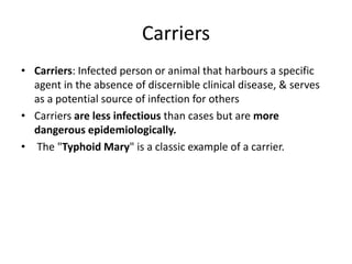 Carriers
• Carriers: Infected person or animal that harbours a specific
agent in the absence of discernible clinical disease, & serves
as a potential source of infection for others
• Carriers are less infectious than cases but are more
dangerous epidemiologically.
• The "Typhoid Mary" is a classic example of a carrier.
 