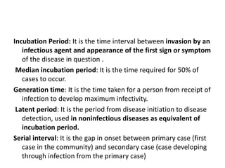 Incubation Period: It is the time interval between invasion by an
infectious agent and appearance of the first sign or symptom
of the disease in question .
Median incubation period: It is the time required for 50% of
cases to occur.
Generation time: It is the time taken for a person from receipt of
infection to develop maximum infectivity.
Latent period: It is the period from disease initiation to disease
detection, used in noninfectious diseases as equivalent of
incubation period.
Serial interval: It is the gap in onset between primary case (first
case in the community) and secondary case (case developing
through infection from the primary case)
 