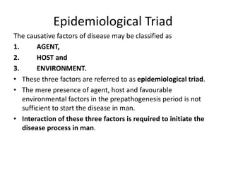 Epidemiological Triad
The causative factors of disease may be classified as
1. AGENT,
2. HOST and
3. ENVIRONMENT.
• These three factors are referred to as epidemiological triad.
• The mere presence of agent, host and favourable
environmental factors in the prepathogenesis period is not
sufficient to start the disease in man.
• Interaction of these three factors is required to initiate the
disease process in man.
 