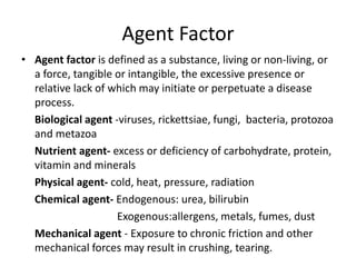 Agent Factor
• Agent factor is defined as a substance, living or non-living, or
a force, tangible or intangible, the excessive presence or
relative lack of which may initiate or perpetuate a disease
process.
Biological agent -viruses, rickettsiae, fungi, bacteria, protozoa
and metazoa
Nutrient agent- excess or deficiency of carbohydrate, protein,
vitamin and minerals
Physical agent- cold, heat, pressure, radiation
Chemical agent- Endogenous: urea, bilirubin
Exogenous:allergens, metals, fumes, dust
Mechanical agent - Exposure to chronic friction and other
mechanical forces may result in crushing, tearing.
 