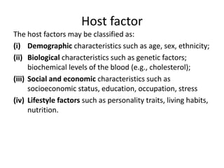 Host factor
The host factors may be classified as:
(i) Demographic characteristics such as age, sex, ethnicity;
(ii) Biological characteristics such as genetic factors;
biochemical levels of the blood (e.g., cholesterol);
(iii) Social and economic characteristics such as
socioeconomic status, education, occupation, stress
(iv) Lifestyle factors such as personality traits, living habits,
nutrition.
 