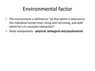 Environmental factor
• The environment is defined as "all that which is external to
the individual human host, living and non-living, and with
which he is in constant interaction“.
• three components - physical, biological and psychosocial
 