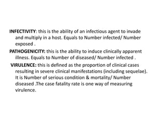 INFECTIVITY: this is the ability of an infectious agent to invade
and multiply in a host. Equals to Number infected/ Number
exposed .
PATHOGENICITY: this is the ability to induce clinically apparent
illness. Equals to Number of diseased/ Number infected .
VIRULENCE: this is defined as the proportion of clinical cases
resulting in severe clinical manifestations (including sequelae).
It is Number of serious condition & mortality/ Number
diseased .The case fatality rate is one way of measuring
virulence.
 