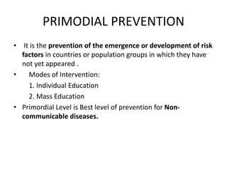 PRIMODIAL PREVENTION
• It is the prevention of the emergence or development of risk
factors in countries or population groups in which they have
not yet appeared .
• Modes of Intervention:
1. Individual Education
2. Mass Education
• Primordial Level is Best level of prevention for Non-
communicable diseases.
 