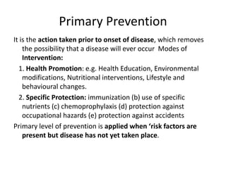 Primary Prevention
It is the action taken prior to onset of disease, which removes
the possibility that a disease will ever occur Modes of
Intervention:
1. Health Promotion: e.g. Health Education, Environmental
modifications, Nutritional interventions, Lifestyle and
behavioural changes.
2. Specific Protection: immunization (b) use of specific
nutrients (c) chemoprophylaxis (d) protection against
occupational hazards (e) protection against accidents
Primary level of prevention is applied when ‘risk factors are
present but disease has not yet taken place.
 