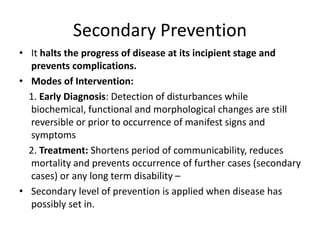 Secondary Prevention
• It halts the progress of disease at its incipient stage and
prevents complications.
• Modes of Intervention:
1. Early Diagnosis: Detection of disturbances while
biochemical, functional and morphological changes are still
reversible or prior to occurrence of manifest signs and
symptoms
2. Treatment: Shortens period of communicability, reduces
mortality and prevents occurrence of further cases (secondary
cases) or any long term disability –
• Secondary level of prevention is applied when disease has
possibly set in.
 