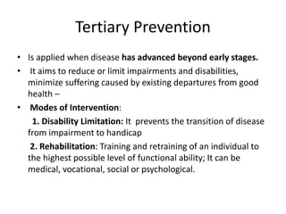 Tertiary Prevention
• Is applied when disease has advanced beyond early stages.
• It aims to reduce or limit impairments and disabilities,
minimize suffering caused by existing departures from good
health –
• Modes of Intervention:
1. Disability Limitation: It prevents the transition of disease
from impairment to handicap
2. Rehabilitation: Training and retraining of an individual to
the highest possible level of functional ability; It can be
medical, vocational, social or psychological.
 