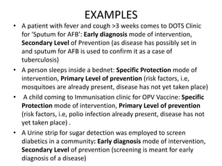 EXAMPLES
• A patient with fever and cough >3 weeks comes to DOTS Clinic
for ‘Sputum for AFB’: Early diagnosis mode of intervention,
Secondary Level of Prevention (as disease has possibly set in
and sputum for AFB is used to confirm it as a case of
tuberculosis)
• A person sleeps inside a bednet: Specific Protection mode of
intervention, Primary Level of prevention (risk factors, i.e,
mosquitoes are already present, disease has not yet taken place)
• A child coming to Immunisation clinic for OPV Vaccine: Specific
Protection mode of intervention, Primary Level of prevention
(risk factors, i.e, polio infection already present, disease has not
yet taken place) .
• A Urine strip for sugar detection was employed to screen
diabetics in a community: Early diagnosis mode of intervention,
Secondary Level of prevention (screening is meant for early
diagnosis of a disease)
 