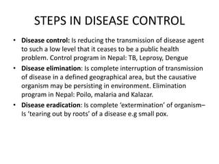 STEPS IN DISEASE CONTROL
• Disease control: Is reducing the transmission of disease agent
to such a low level that it ceases to be a public health
problem. Control program in Nepal: TB, Leprosy, Dengue
• Disease elimination: Is complete interruption of transmission
of disease in a defined geographical area, but the causative
organism may be persisting in environment. Elimination
program in Nepal: Poilo, malaria and Kalazar.
• Disease eradication: Is complete ‘extermination’ of organism–
Is ‘tearing out by roots’ of a disease e.g small pox.
 