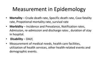 Measurement in Epidemology
• Mortality – Crude death rate, Specific death rate, Case fatality
rate, Propotional mortality rate, survival rate
• Morbidity – Incidence and Prevalance, Notification rates,
Admission, re-admission and discharge rates , duration of stay
in hospital.
• Disability – DALY,
• Measurement of medical needs, health care facilities,
utilization of health services, other health-related events and
demographic events.
 