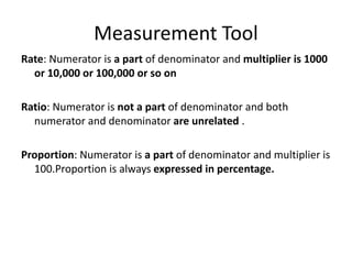 Measurement Tool
Rate: Numerator is a part of denominator and multiplier is 1000
or 10,000 or 100,000 or so on
Ratio: Numerator is not a part of denominator and both
numerator and denominator are unrelated .
Proportion: Numerator is a part of denominator and multiplier is
100.Proportion is always expressed in percentage.
 