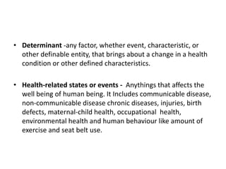 • Determinant -any factor, whether event, characteristic, or
other definable entity, that brings about a change in a health
condition or other defined characteristics.
• Health-related states or events - Anythings that affects the
well being of human being. It Includes communicable disease,
non-communicable disease chronic diseases, injuries, birth
defects, maternal-child health, occupational health,
environmental health and human behaviour like amount of
exercise and seat belt use.
 