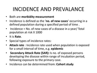 INCIDENCE AND PREVALANCE
• Both are morbidity measurement
• Incidence is defined as the ‘no. of new cases’ occurring in a
defined population during a specified period of time .
• Incidence = No. of new cases of a disease in a year/ Total
population at risk X 1000
• It is Rate.
• Special types of incidence rates:
• Attack rate : Incidence rate used when population is exposed
for a small interval of time, e.g. epidemic
• Secondary Attack Rate (SAR): Is no. of exposed persons
developing the disease within range of incubation period,
following exposure to the primary case.
• Incidence can be determined from: Cohort study
 