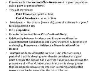 • Prevalence: Is total current (Old + New) cases in a given population
over a point or period of time .
• Types of prevalence:
Point Prevalence - point of time
Period Prevalence - period of time
• Prevalance = No. of total (new + old) cases of a disease in a year /
total population X 100
• It is a proportion.
• It can be determined from: Cross Sectional Study
• Relationship between Incidence and Prevalence: Given the
assumption that population is stable AND incidence & duration are
unchanging, Prevalence = Incidence × Mean duration of the
disease
• Example incidence of hepatitis A virus (HAV) infections over a
period of 1 year is always greater than its prevalence at a given
point because the disease has a very short duration. In contrast, the
prevalence of HIV or M. tuberculosis infections is always greater
than its incidence because the infection is chronic, and infected
 