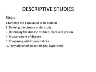 DESCRIPTIVE STUDIES
Steps
1.Defining the population to be studied
2. Defining the disease under study
3. Describing the disease by time, place and person
4. Measurement of disease
5. Comparing with known indices
6. Formulation of an aetiological hypothesis
 