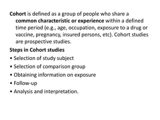 Cohort is defined as a group of people who share a
common characteristic or experience within a defined
time period (e.g., age, occupation, exposure to a drug or
vaccine, pregnancy, insured persons, etc). Cohort studies
are prospective studies.
Steps in Cohort studies
• Selection of study subject
• Selection of comparison group
• Obtaining information on exposure
• Follow-up
• Analysis and interpretation.
 