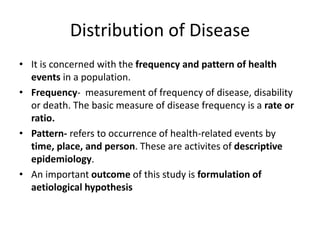 Distribution of Disease
• It is concerned with the frequency and pattern of health
events in a population.
• Frequency- measurement of frequency of disease, disability
or death. The basic measure of disease frequency is a rate or
ratio.
• Pattern- refers to occurrence of health-related events by
time, place, and person. These are activites of descriptive
epidemiology.
• An important outcome of this study is formulation of
aetiological hypothesis
 